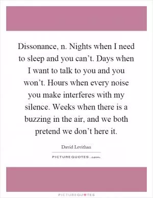 Dissonance, n. Nights when I need to sleep and you can’t. Days when I want to talk to you and you won’t. Hours when every noise you make interferes with my silence. Weeks when there is a buzzing in the air, and we both pretend we don’t here it Picture Quote #1