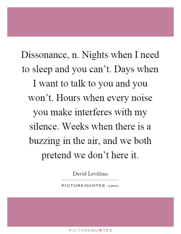 Dissonance, n. Nights when I need to sleep and you can't. Days when I want to talk to you and you won't. Hours when every noise you make interferes with my silence. Weeks when there is a buzzing in the air, and we both pretend we don't here it Picture Quote #1