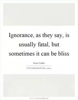 Ignorance, as they say, is usually fatal, but sometimes it can be bliss Picture Quote #1