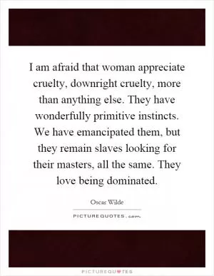 I am afraid that woman appreciate cruelty, downright cruelty, more than anything else. They have wonderfully primitive instincts. We have emancipated them, but they remain slaves looking for their masters, all the same. They love being dominated Picture Quote #1