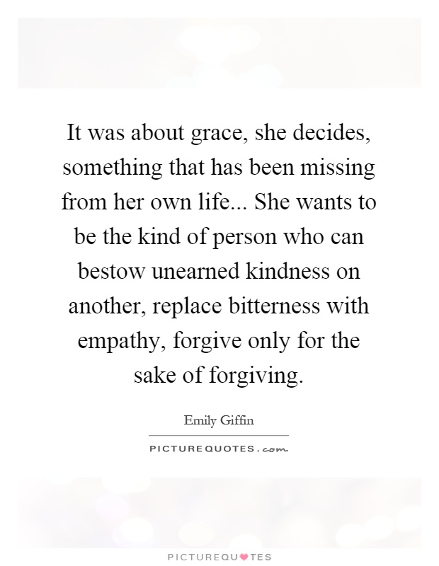 It was about grace, she decides, something that has been missing from her own life... She wants to be the kind of person who can bestow unearned kindness on another, replace bitterness with empathy, forgive only for the sake of forgiving Picture Quote #1
