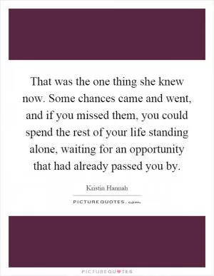 That was the one thing she knew now. Some chances came and went, and if you missed them, you could spend the rest of your life standing alone, waiting for an opportunity that had already passed you by Picture Quote #1