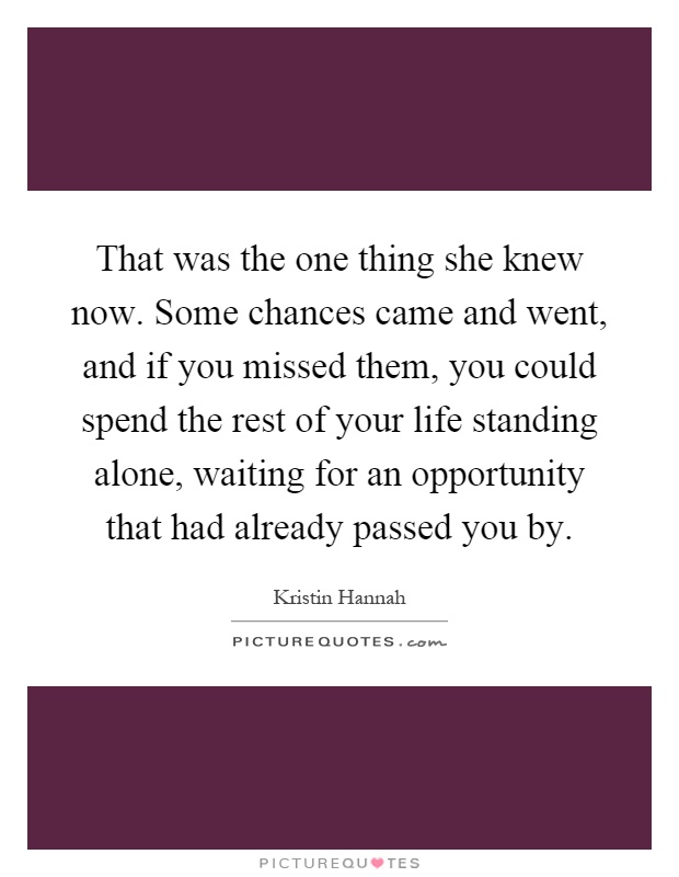 That was the one thing she knew now. Some chances came and went, and if you missed them, you could spend the rest of your life standing alone, waiting for an opportunity that had already passed you by Picture Quote #1