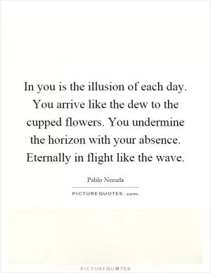 In you is the illusion of each day. You arrive like the dew to the cupped flowers. You undermine the horizon with your absence. Eternally in flight like the wave Picture Quote #1