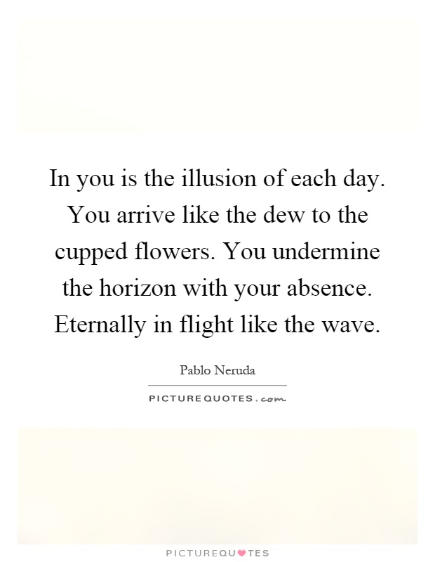 In you is the illusion of each day. You arrive like the dew to the cupped flowers. You undermine the horizon with your absence. Eternally in flight like the wave Picture Quote #1
