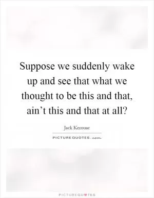Suppose we suddenly wake up and see that what we thought to be this and that, ain’t this and that at all? Picture Quote #1
