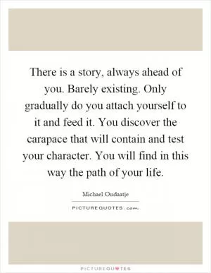 There is a story, always ahead of you. Barely existing. Only gradually do you attach yourself to it and feed it. You discover the carapace that will contain and test your character. You will find in this way the path of your life Picture Quote #1