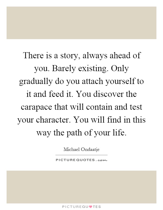 There is a story, always ahead of you. Barely existing. Only gradually do you attach yourself to it and feed it. You discover the carapace that will contain and test your character. You will find in this way the path of your life Picture Quote #1