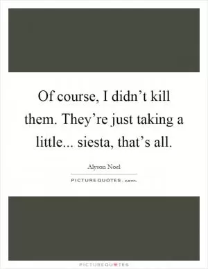 Of course, I didn’t kill them. They’re just taking a little... siesta, that’s all Picture Quote #1