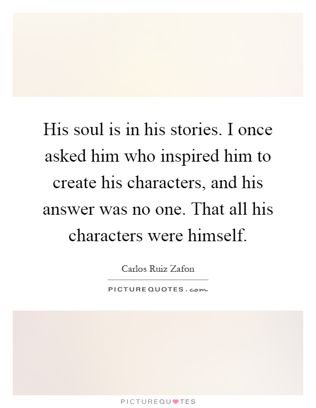 His soul is in his stories. I once asked him who inspired him to create his characters, and his answer was no one. That all his characters were himself Picture Quote #1