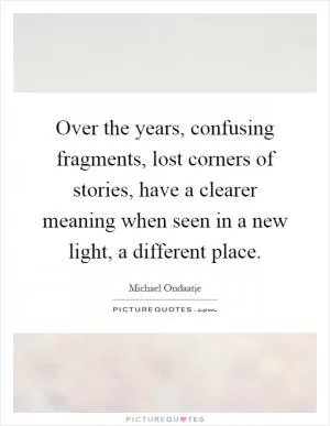 Over the years, confusing fragments, lost corners of stories, have a clearer meaning when seen in a new light, a different place Picture Quote #1