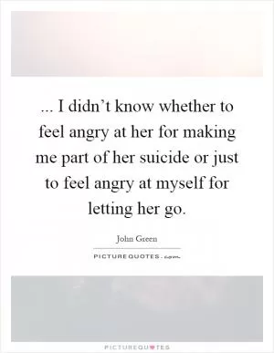 ... I didn’t know whether to feel angry at her for making me part of her suicide or just to feel angry at myself for letting her go Picture Quote #1