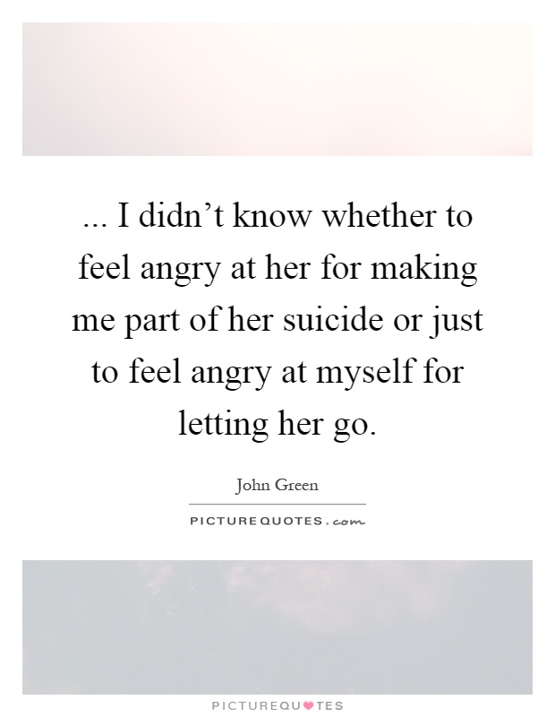 ... I didn't know whether to feel angry at her for making me part of her suicide or just to feel angry at myself for letting her go Picture Quote #1