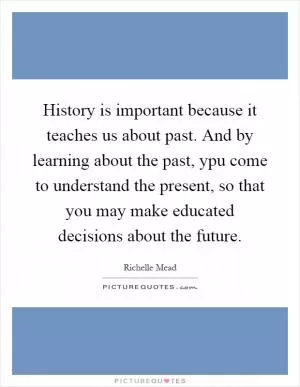 History is important because it teaches us about past. And by learning about the past, ypu come to understand the present, so that you may make educated decisions about the future Picture Quote #1