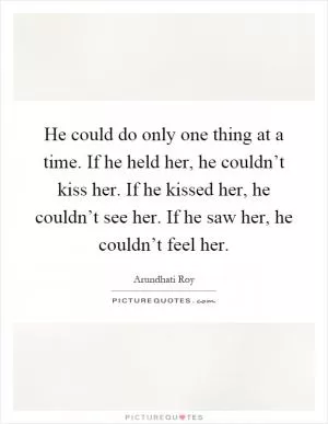 He could do only one thing at a time. If he held her, he couldn’t kiss her. If he kissed her, he couldn’t see her. If he saw her, he couldn’t feel her Picture Quote #1