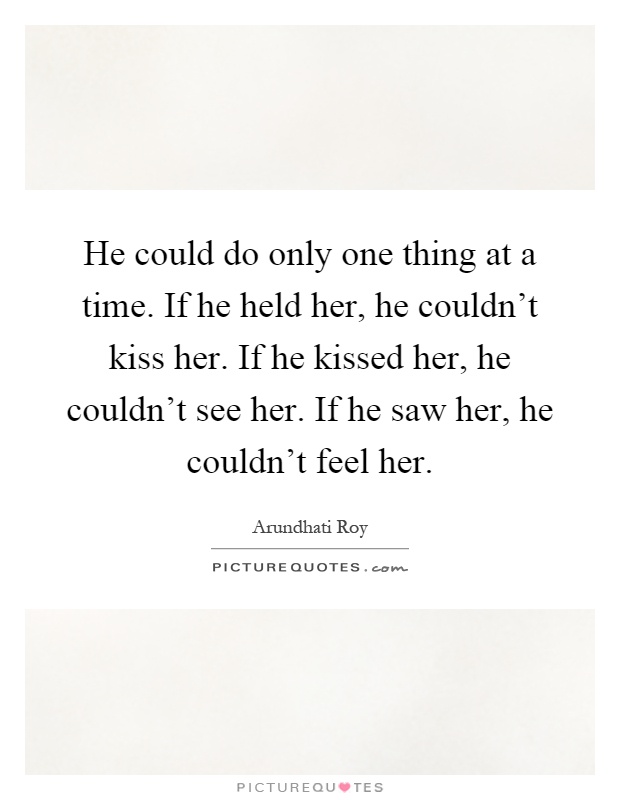 He could do only one thing at a time. If he held her, he couldn't kiss her. If he kissed her, he couldn't see her. If he saw her, he couldn't feel her Picture Quote #1