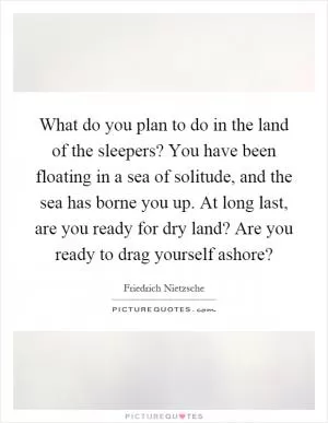 What do you plan to do in the land of the sleepers? You have been floating in a sea of solitude, and the sea has borne you up. At long last, are you ready for dry land? Are you ready to drag yourself ashore? Picture Quote #1