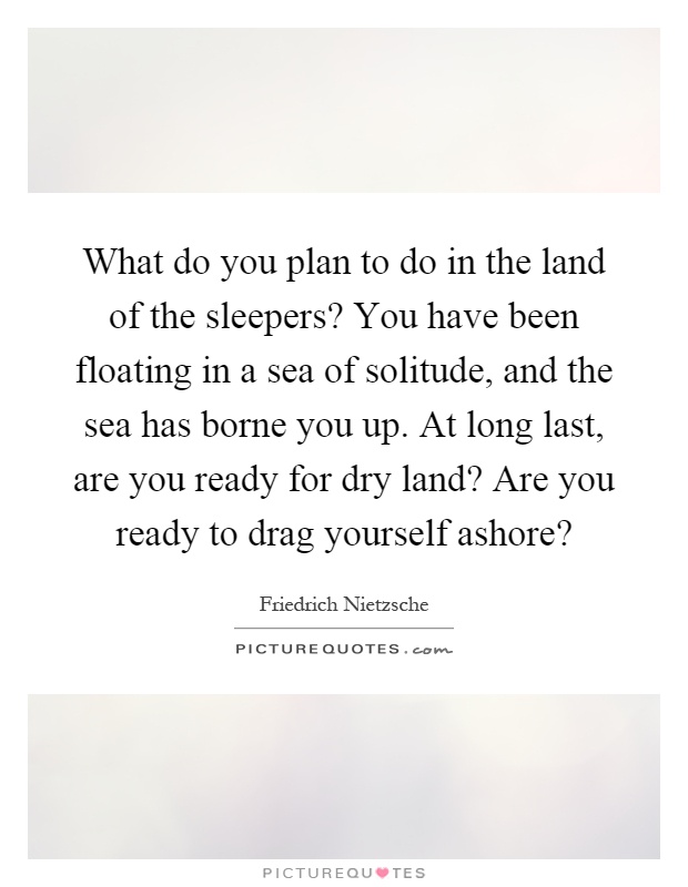 What do you plan to do in the land of the sleepers? You have been floating in a sea of solitude, and the sea has borne you up. At long last, are you ready for dry land? Are you ready to drag yourself ashore? Picture Quote #1