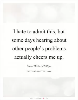 I hate to admit this, but some days hearing about other people’s problems actually cheers me up Picture Quote #1