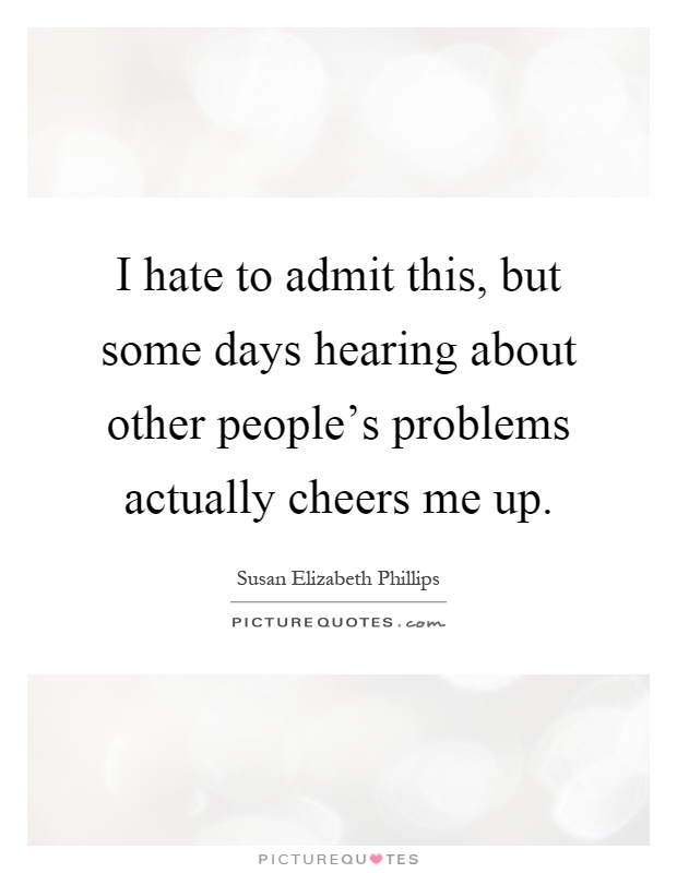 I hate to admit this, but some days hearing about other people's problems actually cheers me up Picture Quote #1