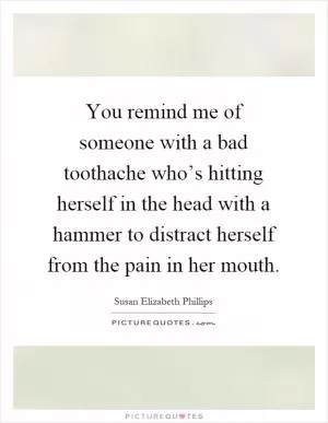 You remind me of someone with a bad toothache who’s hitting herself in the head with a hammer to distract herself from the pain in her mouth Picture Quote #1