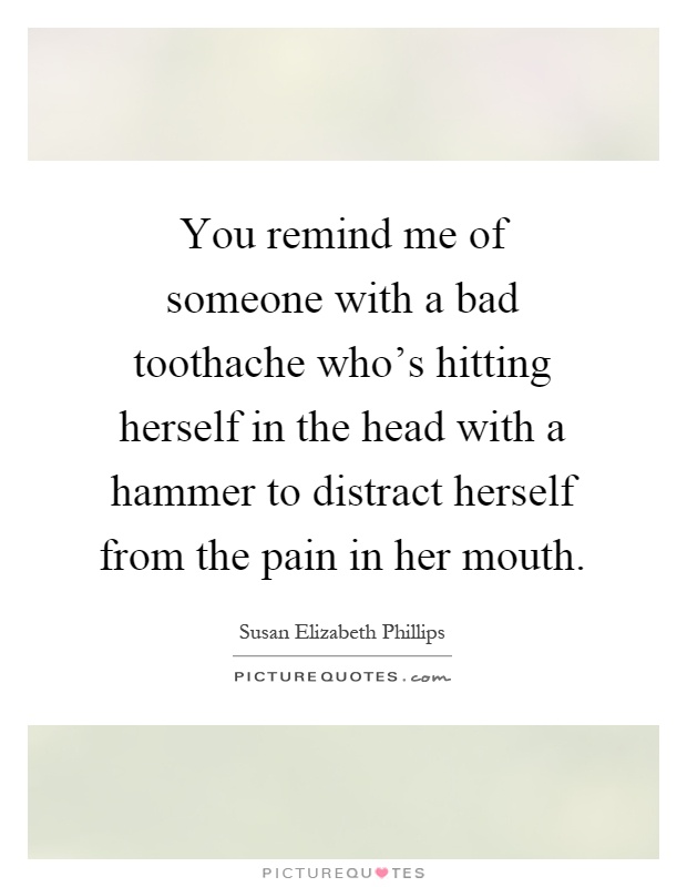 You remind me of someone with a bad toothache who's hitting herself in the head with a hammer to distract herself from the pain in her mouth Picture Quote #1