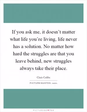 If you ask me, it doesn’t matter what life you’re living, life never has a solution. No matter how hard the struggles are that you leave behind, new struggles always take their place Picture Quote #1