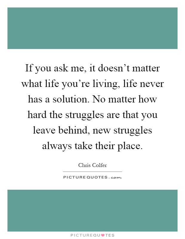 If you ask me, it doesn't matter what life you're living, life never has a solution. No matter how hard the struggles are that you leave behind, new struggles always take their place Picture Quote #1