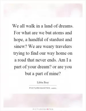 We all walk in a land of dreams. For what are we but atoms and hope, a handful of stardust and sinew? We are weary travelers trying to find our way home on a road that never ends. Am I a part of your dream? or are you but a part of mine? Picture Quote #1