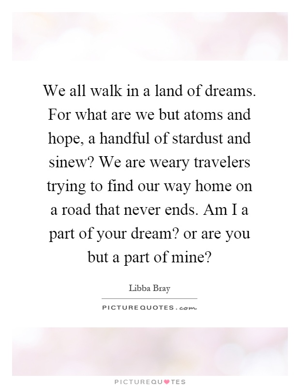 We all walk in a land of dreams. For what are we but atoms and hope, a handful of stardust and sinew? We are weary travelers trying to find our way home on a road that never ends. Am I a part of your dream? or are you but a part of mine? Picture Quote #1
