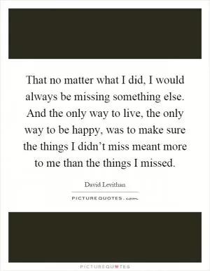 That no matter what I did, I would always be missing something else. And the only way to live, the only way to be happy, was to make sure the things I didn’t miss meant more to me than the things I missed Picture Quote #1