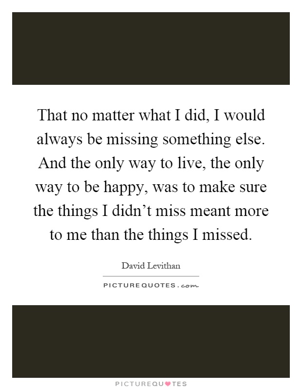 That no matter what I did, I would always be missing something else. And the only way to live, the only way to be happy, was to make sure the things I didn't miss meant more to me than the things I missed Picture Quote #1