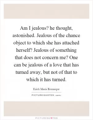 Am I jealous? he thought, astonished. Jealous of the chance object to which she has attached herself? Jealous of something that does not concern me? One can be jealous of a love that has turned away, but not of that to which it has turned Picture Quote #1