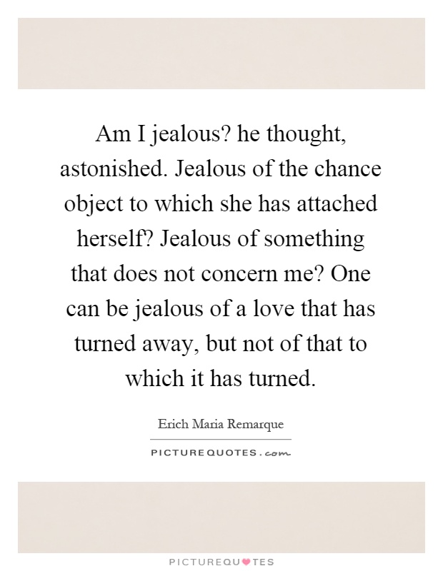 Am I jealous? he thought, astonished. Jealous of the chance object to which she has attached herself? Jealous of something that does not concern me? One can be jealous of a love that has turned away, but not of that to which it has turned Picture Quote #1