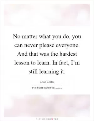 No matter what you do, you can never please everyone. And that was the hardest lesson to learn. In fact, I’m still learning it Picture Quote #1