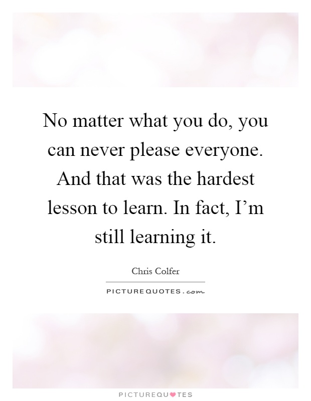 No matter what you do, you can never please everyone. And that was the hardest lesson to learn. In fact, I'm still learning it Picture Quote #1