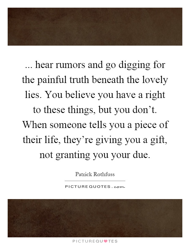 ... hear rumors and go digging for the painful truth beneath the lovely lies. You believe you have a right to these things, but you don’t. When someone tells you a piece of their life, they’re giving you a gift, not granting you your due Picture Quote #1