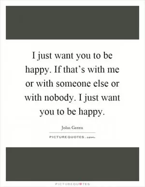 I just want you to be happy. If that’s with me or with someone else or with nobody. I just want you to be happy Picture Quote #1