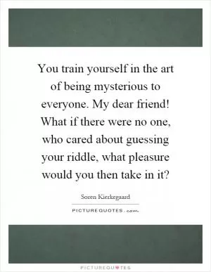 You train yourself in the art of being mysterious to everyone. My dear friend! What if there were no one, who cared about guessing your riddle, what pleasure would you then take in it? Picture Quote #1