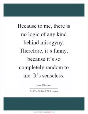 Because to me, there is no logic of any kind behind misogyny. Therefore, it’s funny, because it’s so completely random to me. It’s senseless Picture Quote #1