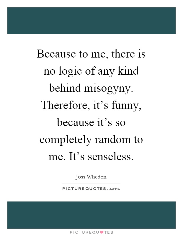 Because to me, there is no logic of any kind behind misogyny. Therefore, it's funny, because it's so completely random to me. It's senseless Picture Quote #1