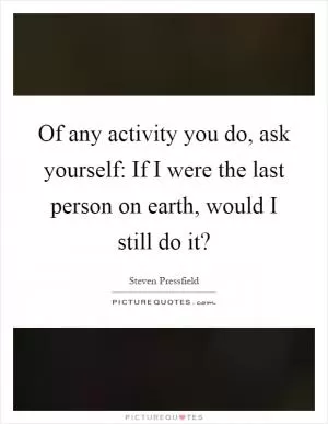 Of any activity you do, ask yourself: If I were the last person on earth, would I still do it? Picture Quote #1