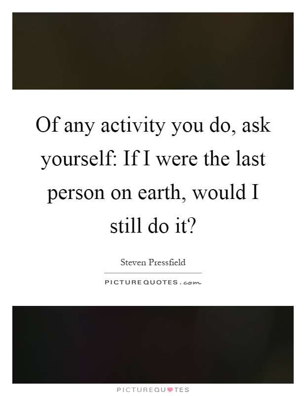Of any activity you do, ask yourself: If I were the last person on earth, would I still do it? Picture Quote #1
