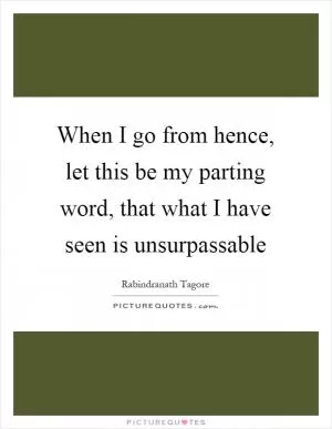 When I go from hence, let this be my parting word, that what I have seen is unsurpassable Picture Quote #1