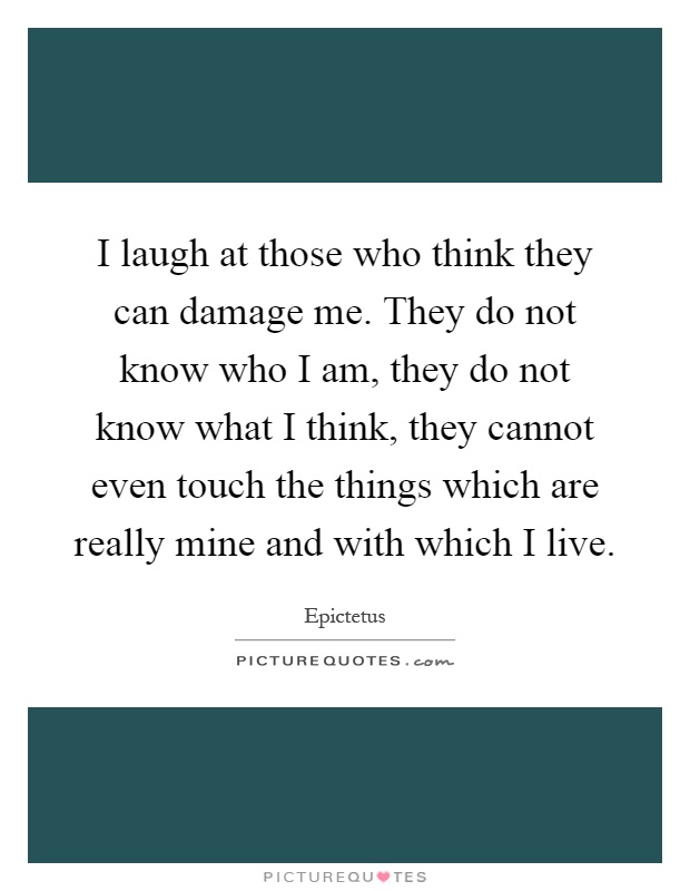 I laugh at those who think they can damage me. They do not know who I am, they do not know what I think, they cannot even touch the things which are really mine and with which I live Picture Quote #1