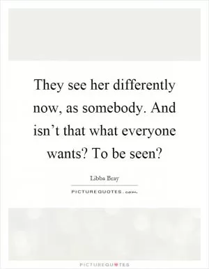 They see her differently now, as somebody. And isn’t that what everyone wants? To be seen? Picture Quote #1