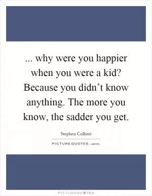 ... why were you happier when you were a kid? Because you didn’t know anything. The more you know, the sadder you get Picture Quote #1