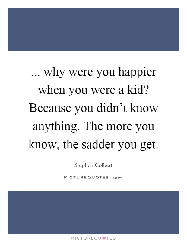 ... why were you happier when you were a kid? Because you didn't know anything. The more you know, the sadder you get Picture Quote #1
