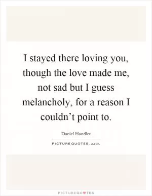 I stayed there loving you, though the love made me, not sad but I guess melancholy, for a reason I couldn’t point to Picture Quote #1