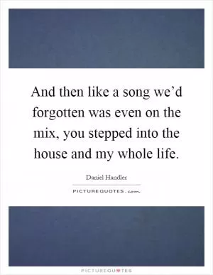 And then like a song we’d forgotten was even on the mix, you stepped into the house and my whole life Picture Quote #1